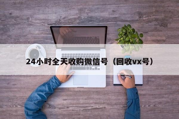 24小时全天收购微信号（回收vx号）