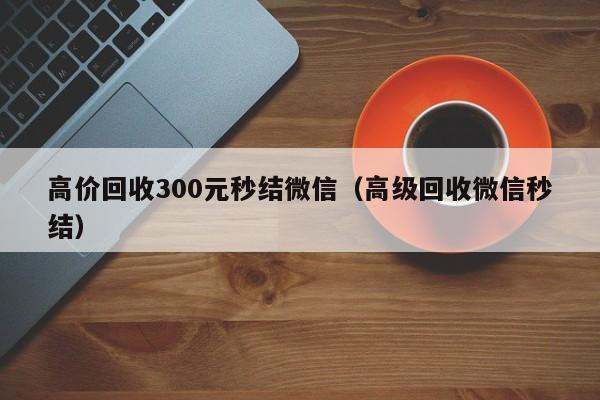 高价回收300元秒结微信（高级回收微信秒结）