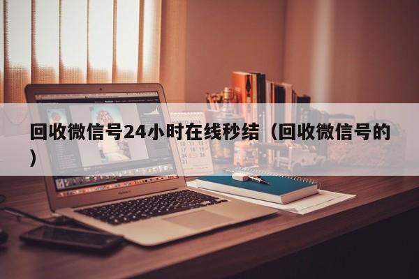 回收微信号24小时在线秒结（回收微信号的）
