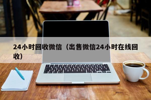 24小时回收微信（出售微信24小时在线回收）