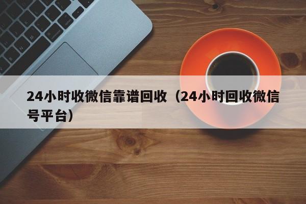 24小时收微信靠谱回收（24小时回收微信号平台）