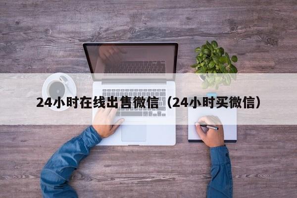 24小时在线出售微信（24小时买微信）