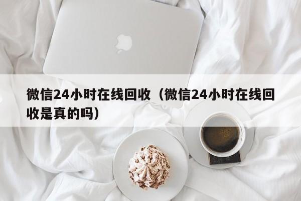 微信24小时在线回收（微信24小时在线回收是真的吗）