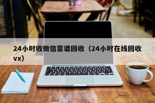 24小时收微信靠谱回收（24小时在线回收vx）