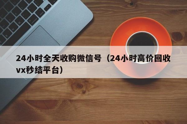 24小时全天收购微信号（24小时高价回收vx秒结平台）